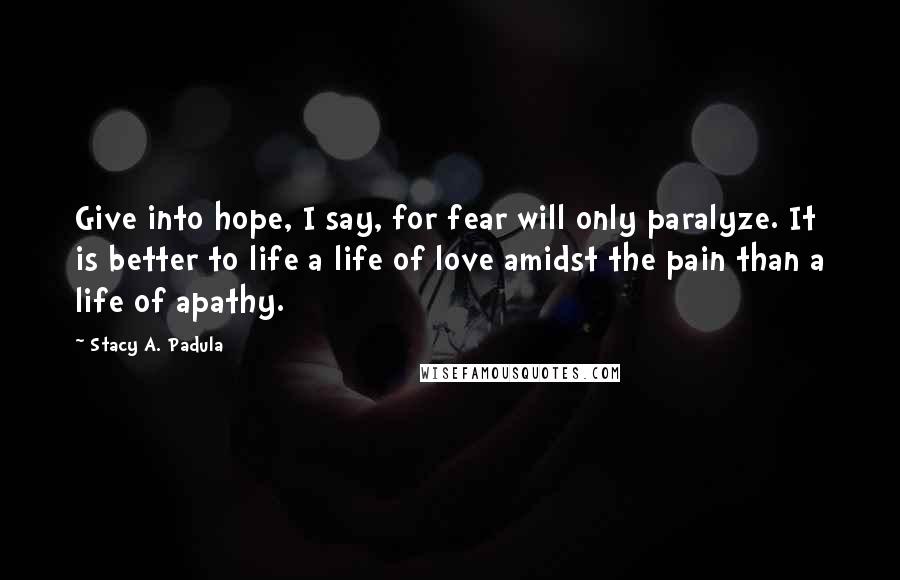 Stacy A. Padula Quotes: Give into hope, I say, for fear will only paralyze. It is better to life a life of love amidst the pain than a life of apathy.