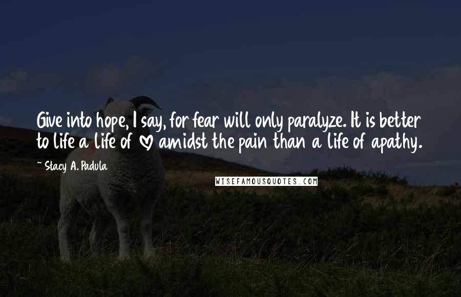 Stacy A. Padula Quotes: Give into hope, I say, for fear will only paralyze. It is better to life a life of love amidst the pain than a life of apathy.