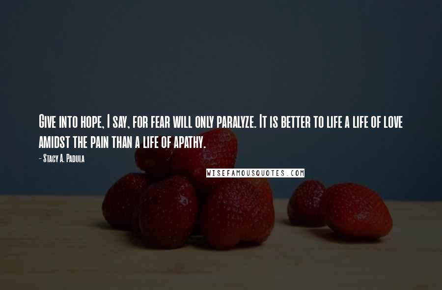 Stacy A. Padula Quotes: Give into hope, I say, for fear will only paralyze. It is better to life a life of love amidst the pain than a life of apathy.