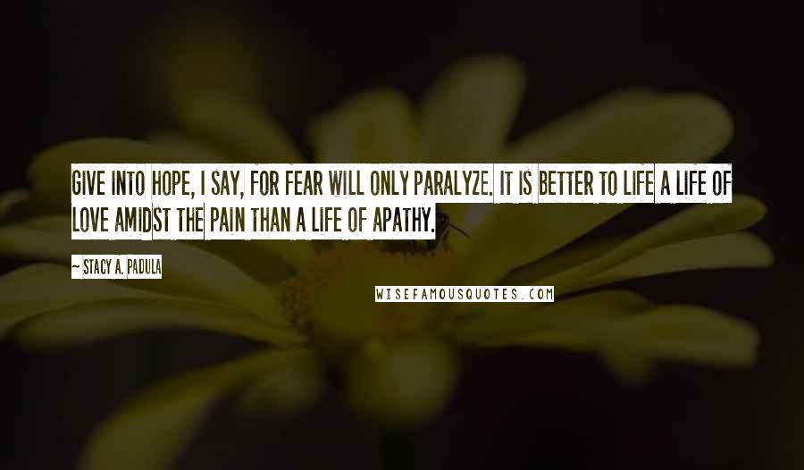 Stacy A. Padula Quotes: Give into hope, I say, for fear will only paralyze. It is better to life a life of love amidst the pain than a life of apathy.
