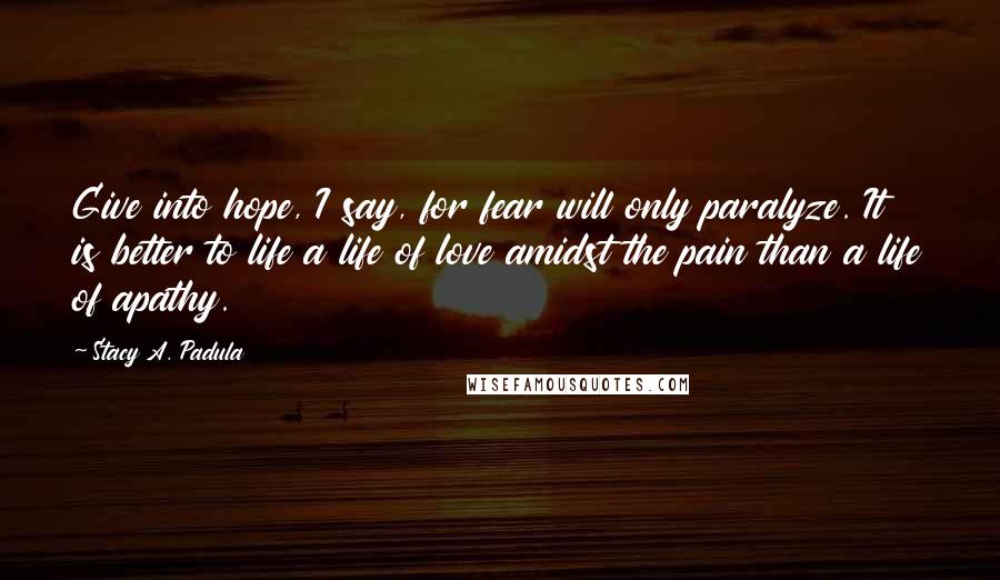 Stacy A. Padula Quotes: Give into hope, I say, for fear will only paralyze. It is better to life a life of love amidst the pain than a life of apathy.