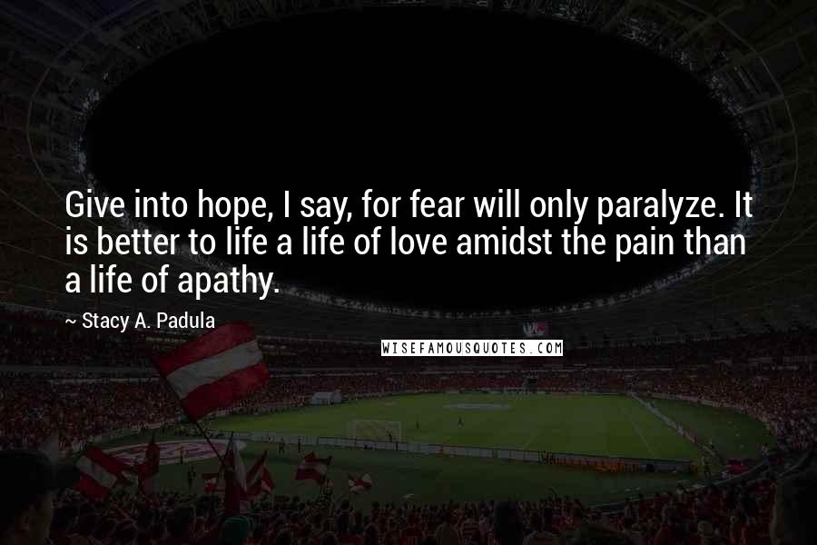 Stacy A. Padula Quotes: Give into hope, I say, for fear will only paralyze. It is better to life a life of love amidst the pain than a life of apathy.