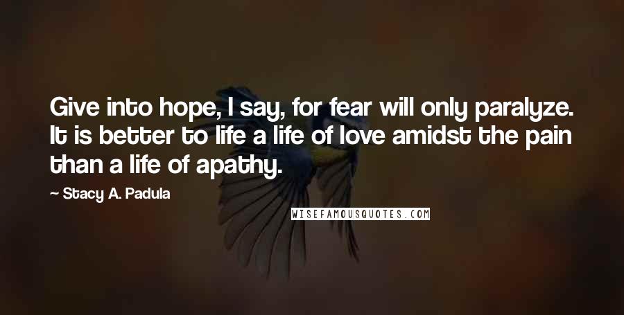 Stacy A. Padula Quotes: Give into hope, I say, for fear will only paralyze. It is better to life a life of love amidst the pain than a life of apathy.