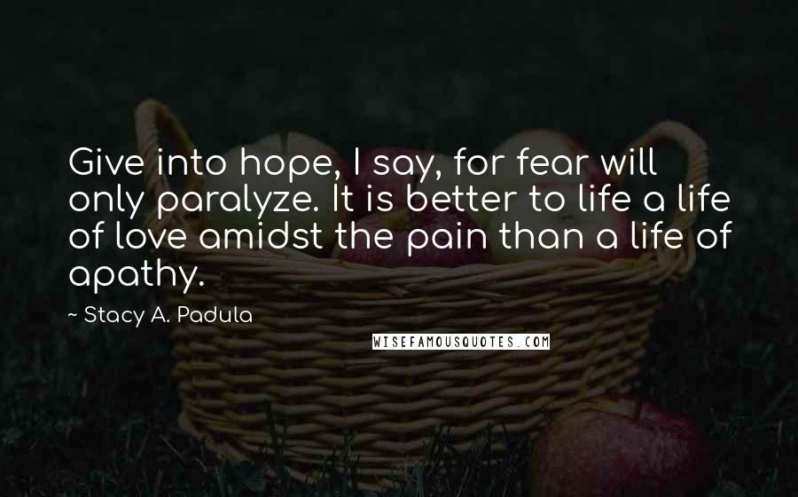 Stacy A. Padula Quotes: Give into hope, I say, for fear will only paralyze. It is better to life a life of love amidst the pain than a life of apathy.