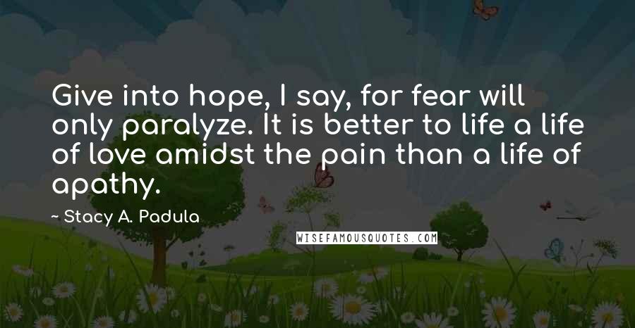 Stacy A. Padula Quotes: Give into hope, I say, for fear will only paralyze. It is better to life a life of love amidst the pain than a life of apathy.