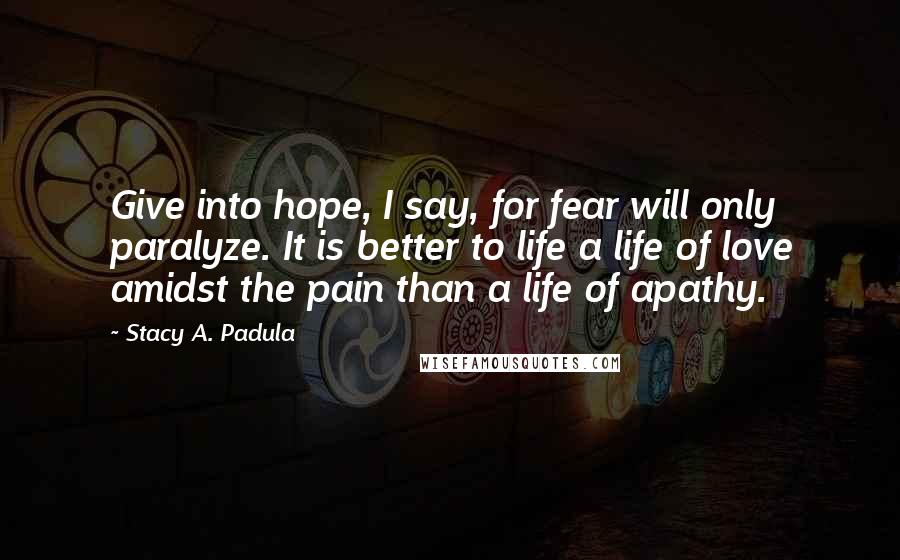 Stacy A. Padula Quotes: Give into hope, I say, for fear will only paralyze. It is better to life a life of love amidst the pain than a life of apathy.