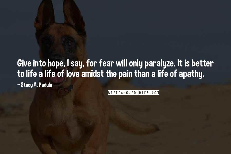 Stacy A. Padula Quotes: Give into hope, I say, for fear will only paralyze. It is better to life a life of love amidst the pain than a life of apathy.