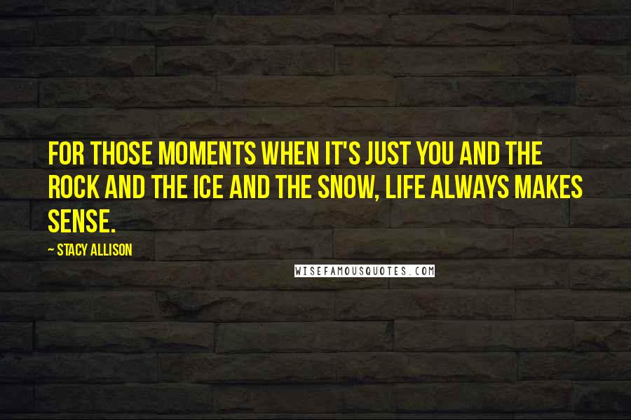 Stacy Allison Quotes: For those moments when it's just you and the rock and the ice and the snow, life always makes sense.