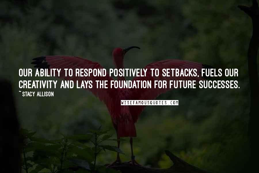 Stacy Allison Quotes: Our ability to respond positively to setbacks, fuels our creativity and lays the foundation for future successes.