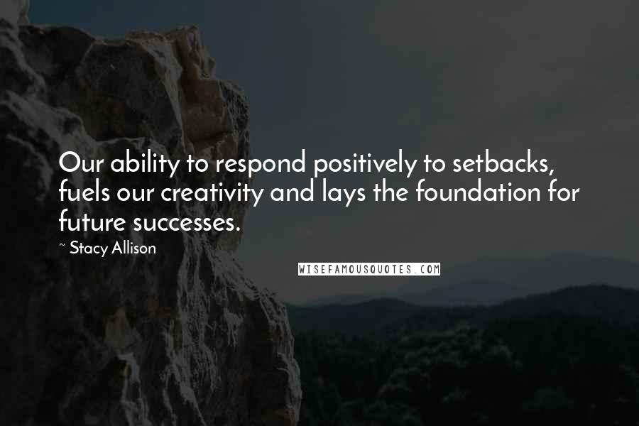 Stacy Allison Quotes: Our ability to respond positively to setbacks, fuels our creativity and lays the foundation for future successes.