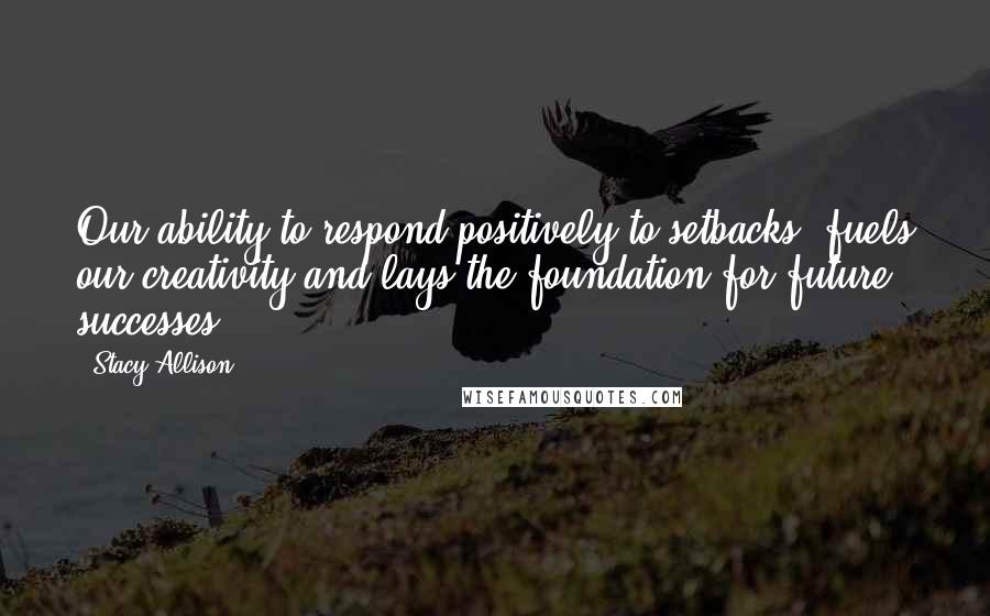 Stacy Allison Quotes: Our ability to respond positively to setbacks, fuels our creativity and lays the foundation for future successes.