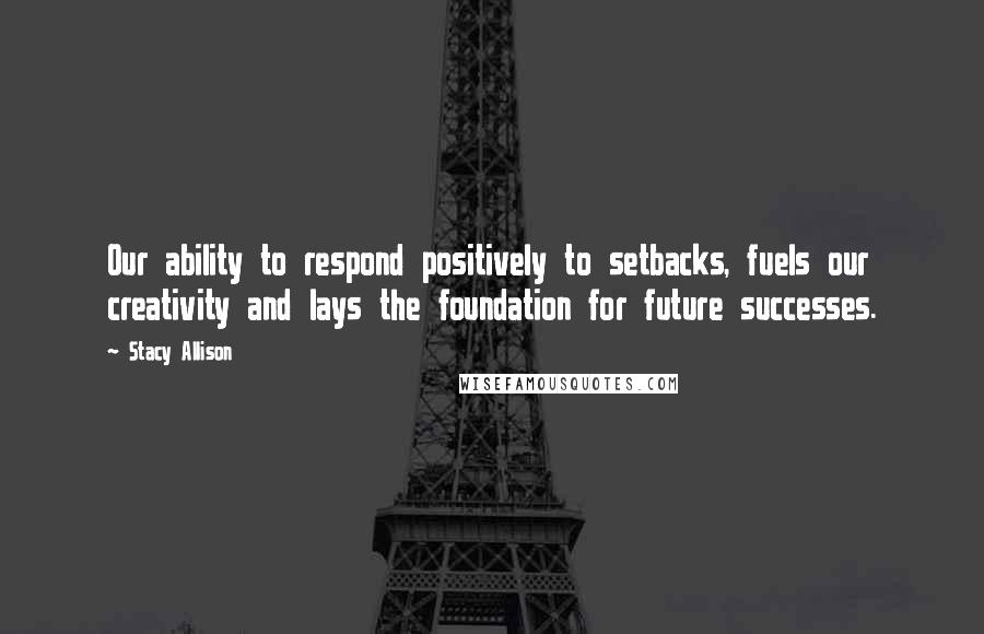 Stacy Allison Quotes: Our ability to respond positively to setbacks, fuels our creativity and lays the foundation for future successes.