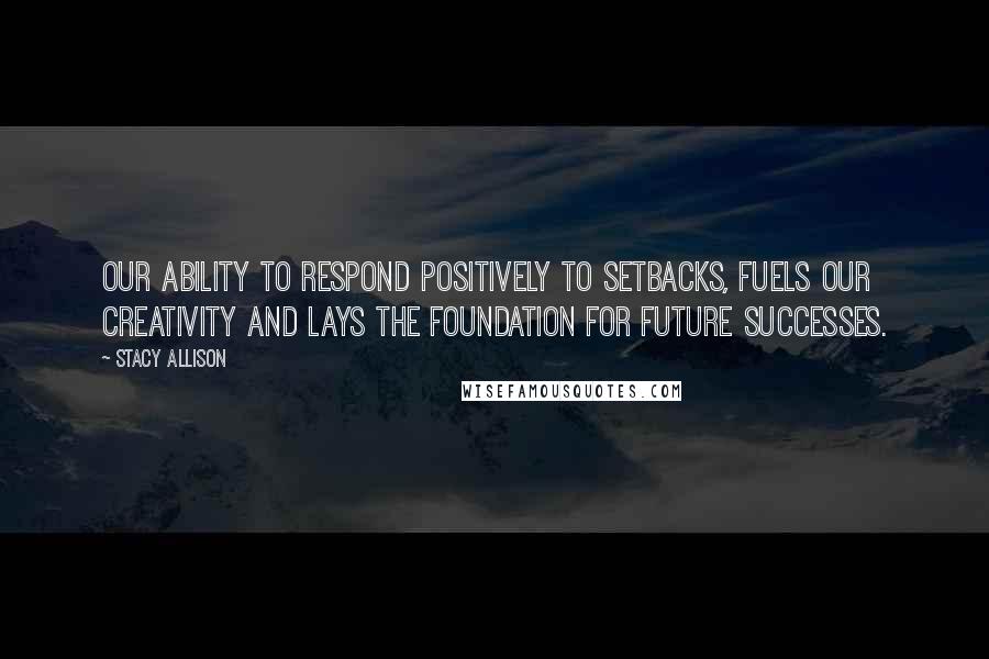 Stacy Allison Quotes: Our ability to respond positively to setbacks, fuels our creativity and lays the foundation for future successes.