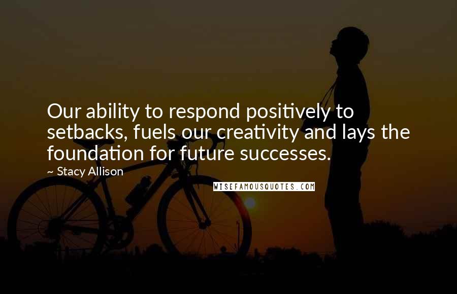 Stacy Allison Quotes: Our ability to respond positively to setbacks, fuels our creativity and lays the foundation for future successes.