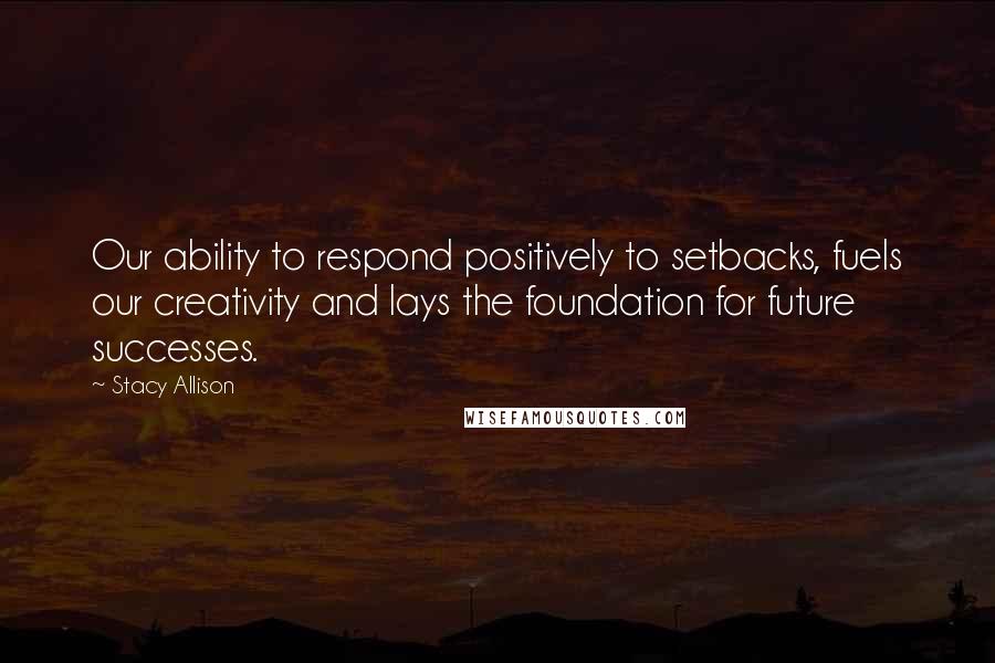 Stacy Allison Quotes: Our ability to respond positively to setbacks, fuels our creativity and lays the foundation for future successes.