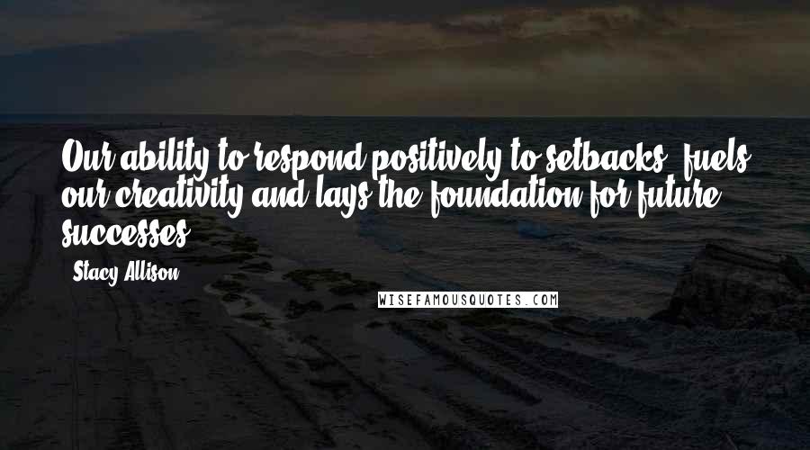 Stacy Allison Quotes: Our ability to respond positively to setbacks, fuels our creativity and lays the foundation for future successes.