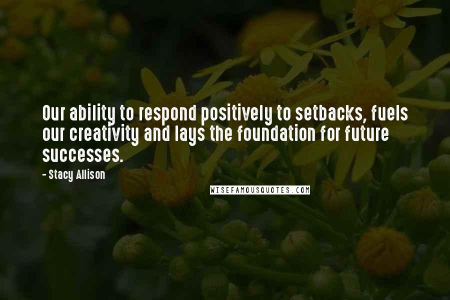 Stacy Allison Quotes: Our ability to respond positively to setbacks, fuels our creativity and lays the foundation for future successes.