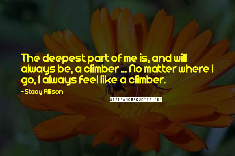 Stacy Allison Quotes: The deepest part of me is, and will always be, a climber ... No matter where I go, I always feel like a climber.