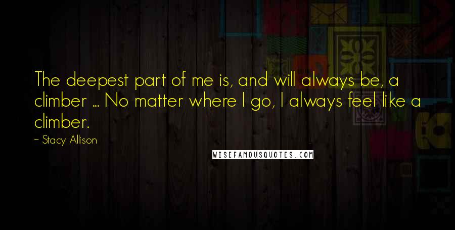 Stacy Allison Quotes: The deepest part of me is, and will always be, a climber ... No matter where I go, I always feel like a climber.