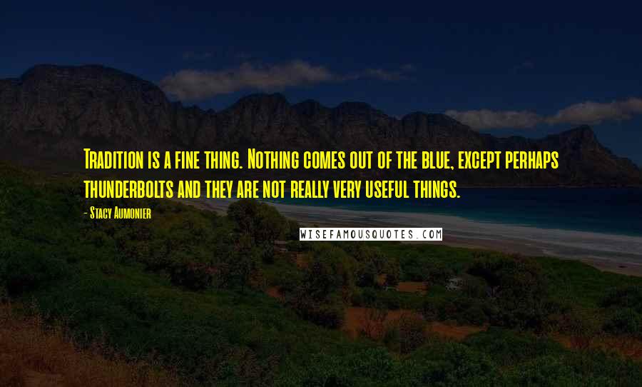 Stacy Aumonier Quotes: Tradition is a fine thing. Nothing comes out of the blue, except perhaps thunderbolts and they are not really very useful things.