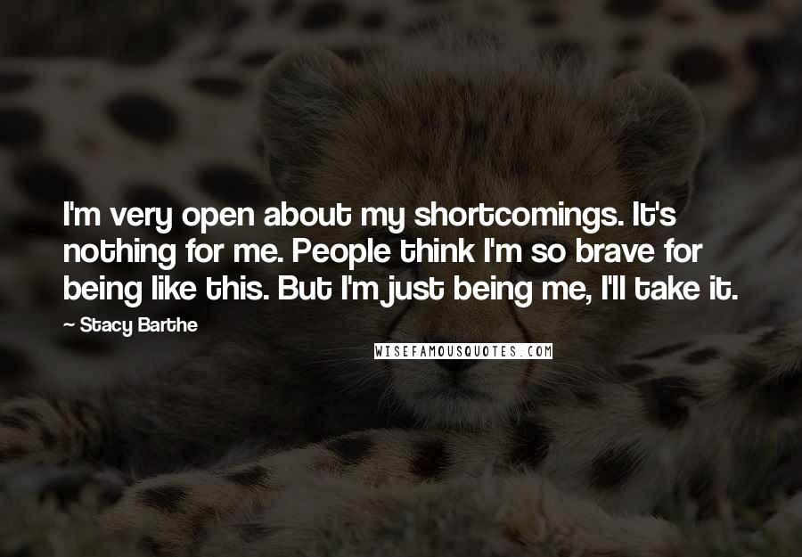 Stacy Barthe Quotes: I'm very open about my shortcomings. It's nothing for me. People think I'm so brave for being like this. But I'm just being me, I'll take it.