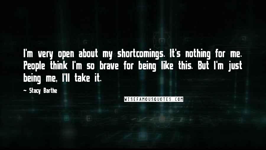 Stacy Barthe Quotes: I'm very open about my shortcomings. It's nothing for me. People think I'm so brave for being like this. But I'm just being me, I'll take it.