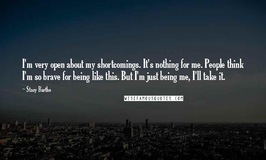 Stacy Barthe Quotes: I'm very open about my shortcomings. It's nothing for me. People think I'm so brave for being like this. But I'm just being me, I'll take it.