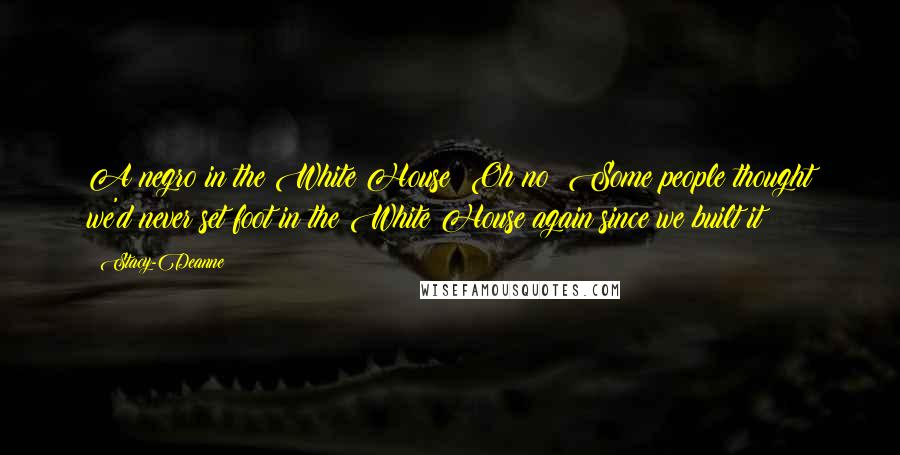 Stacy-Deanne Quotes: A negro in the White House? Oh no! Some people thought we'd never set foot in the White House again since we built it!!!!