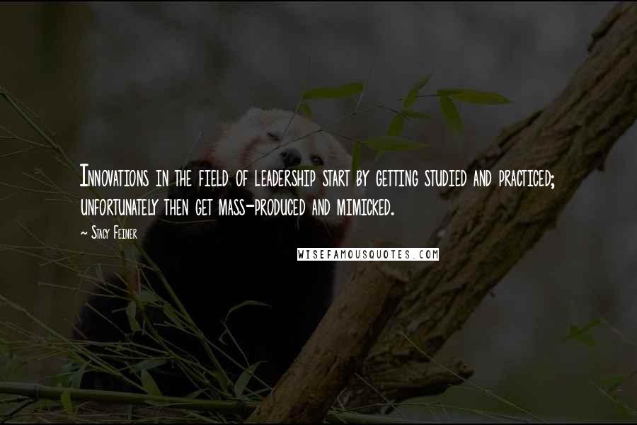Stacy Feiner Quotes: Innovations in the field of leadership start by getting studied and practiced; unfortunately then get mass-produced and mimicked.