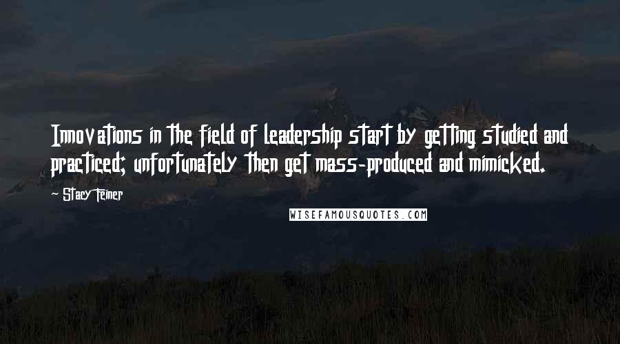 Stacy Feiner Quotes: Innovations in the field of leadership start by getting studied and practiced; unfortunately then get mass-produced and mimicked.