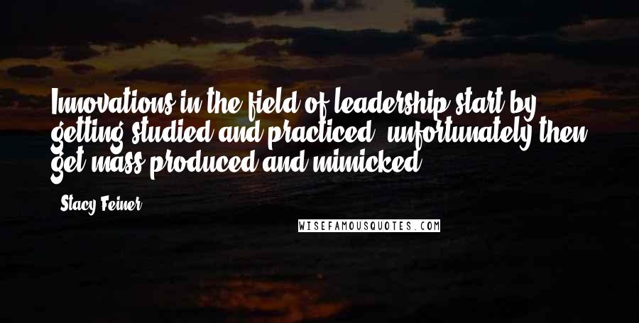Stacy Feiner Quotes: Innovations in the field of leadership start by getting studied and practiced; unfortunately then get mass-produced and mimicked.