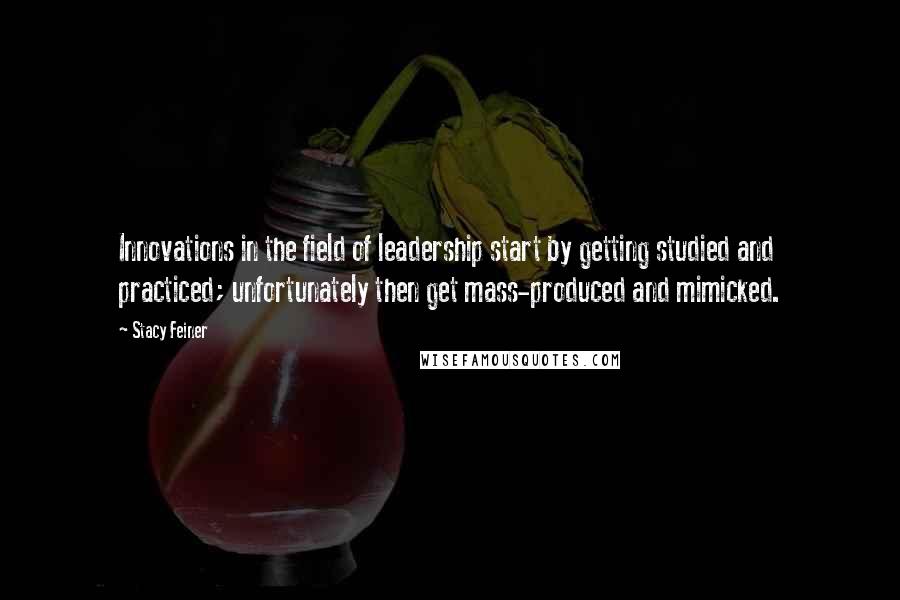Stacy Feiner Quotes: Innovations in the field of leadership start by getting studied and practiced; unfortunately then get mass-produced and mimicked.