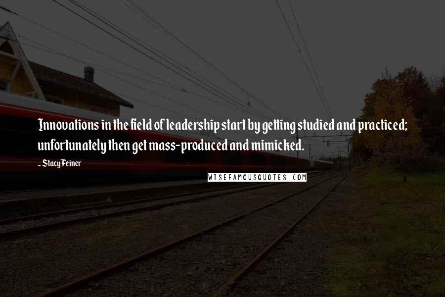 Stacy Feiner Quotes: Innovations in the field of leadership start by getting studied and practiced; unfortunately then get mass-produced and mimicked.