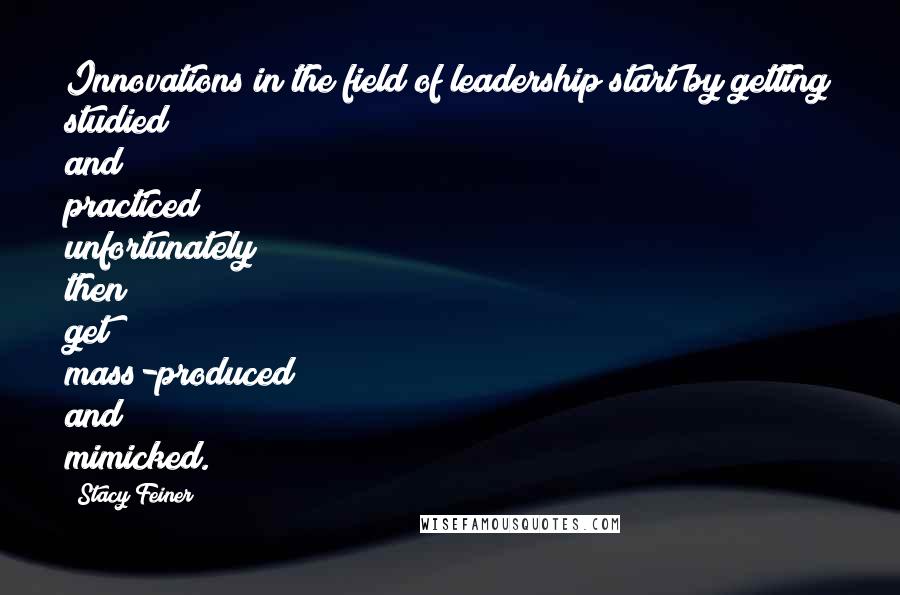 Stacy Feiner Quotes: Innovations in the field of leadership start by getting studied and practiced; unfortunately then get mass-produced and mimicked.