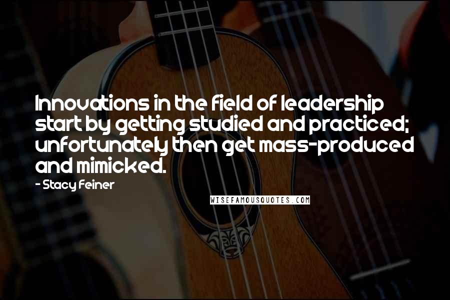 Stacy Feiner Quotes: Innovations in the field of leadership start by getting studied and practiced; unfortunately then get mass-produced and mimicked.