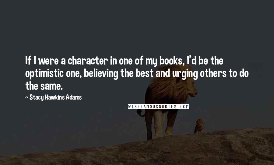 Stacy Hawkins Adams Quotes: If I were a character in one of my books, I'd be the optimistic one, believing the best and urging others to do the same.