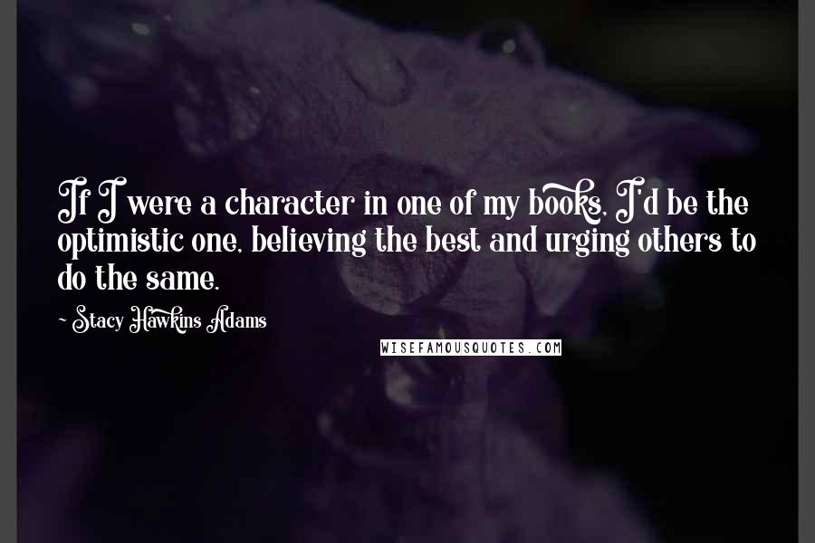 Stacy Hawkins Adams Quotes: If I were a character in one of my books, I'd be the optimistic one, believing the best and urging others to do the same.