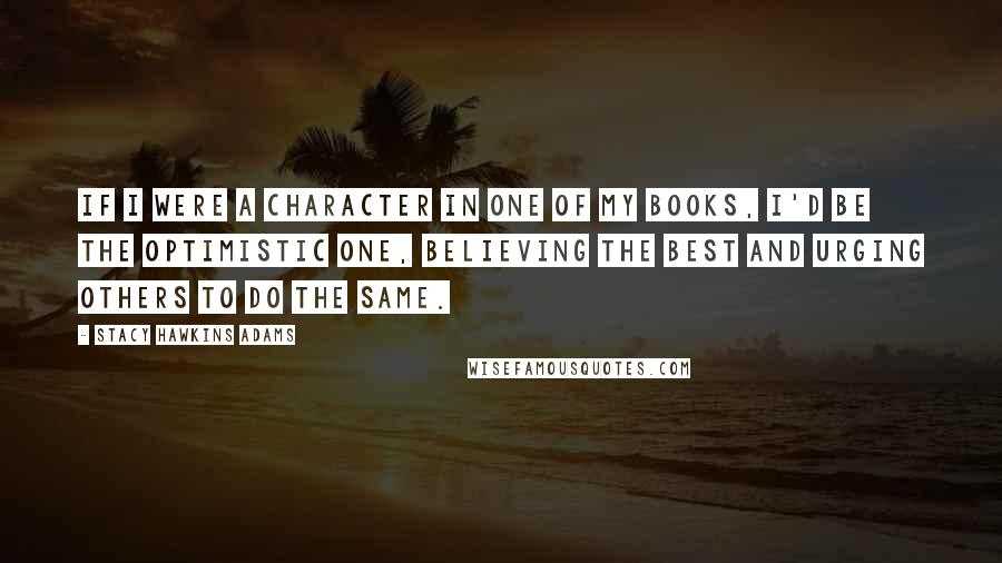 Stacy Hawkins Adams Quotes: If I were a character in one of my books, I'd be the optimistic one, believing the best and urging others to do the same.