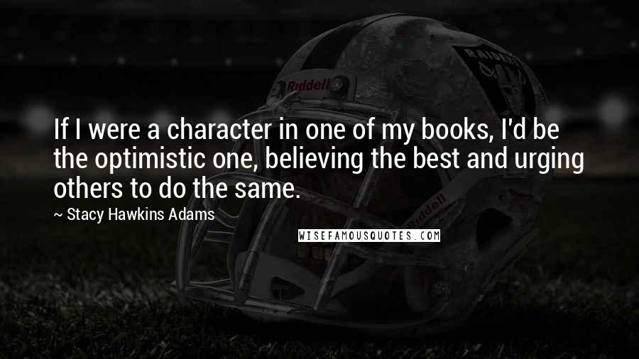 Stacy Hawkins Adams Quotes: If I were a character in one of my books, I'd be the optimistic one, believing the best and urging others to do the same.