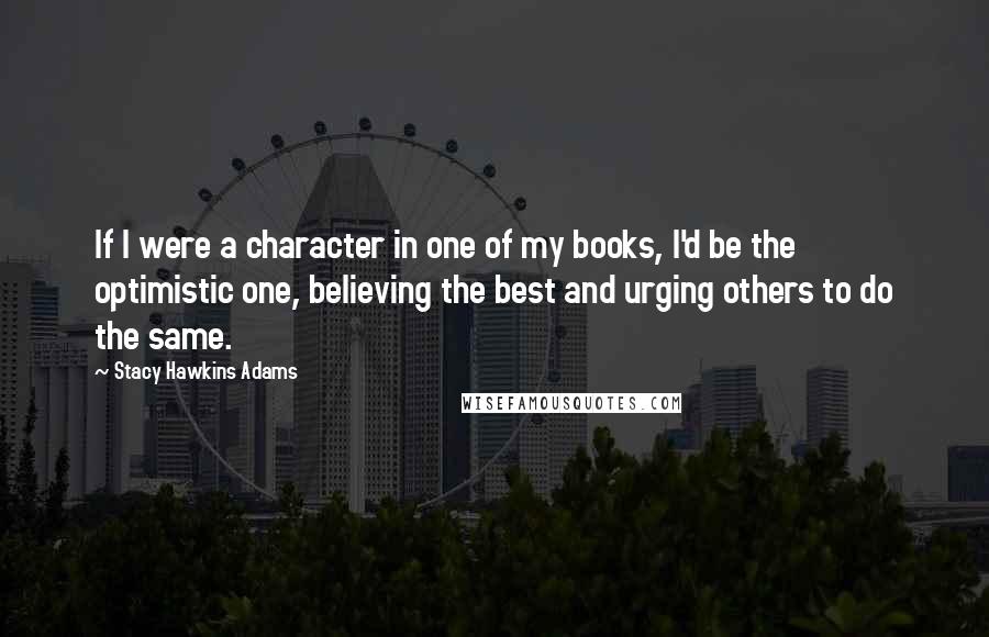 Stacy Hawkins Adams Quotes: If I were a character in one of my books, I'd be the optimistic one, believing the best and urging others to do the same.