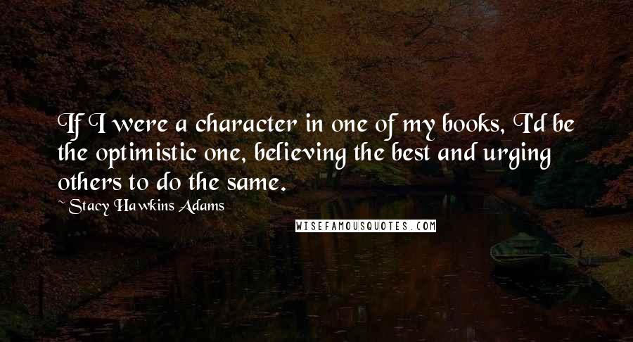 Stacy Hawkins Adams Quotes: If I were a character in one of my books, I'd be the optimistic one, believing the best and urging others to do the same.