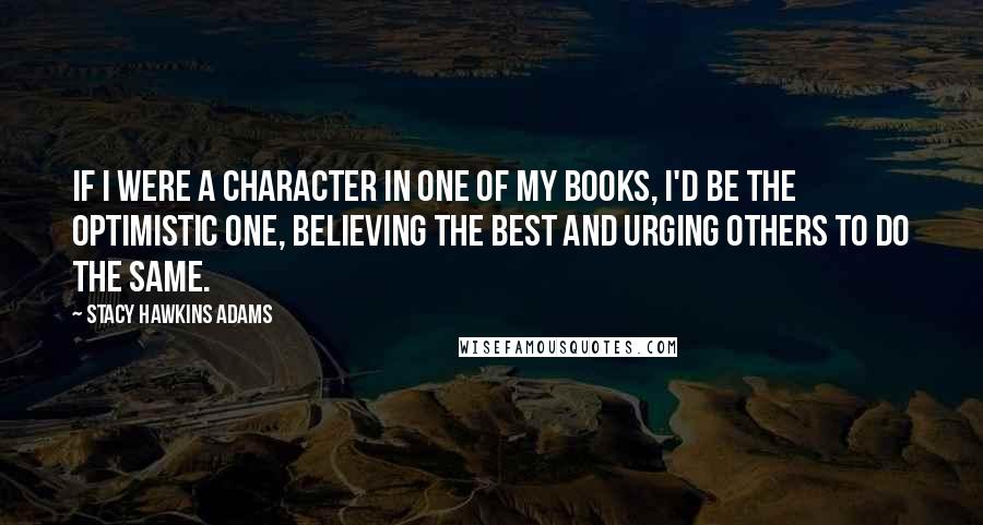 Stacy Hawkins Adams Quotes: If I were a character in one of my books, I'd be the optimistic one, believing the best and urging others to do the same.