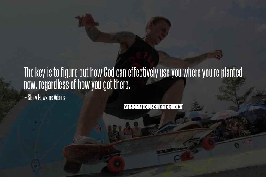 Stacy Hawkins Adams Quotes: The key is to figure out how God can effectively use you where you're planted now, regardless of how you got there.
