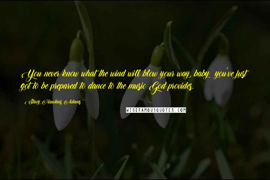 Stacy Hawkins Adams Quotes: You never know what the wind will blow your way, baby; you've just got to be prepared to dance to the music God provides.