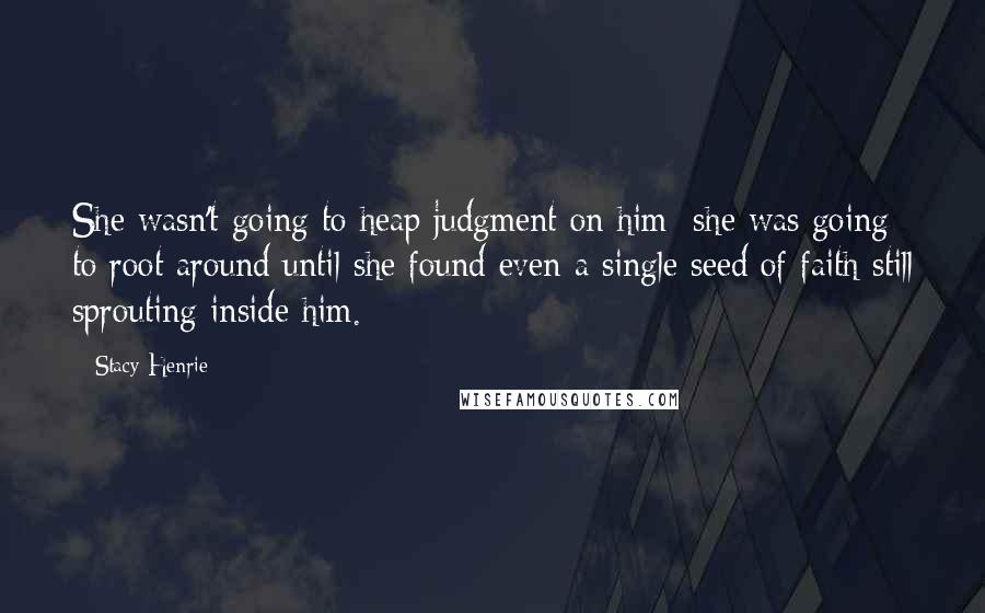 Stacy Henrie Quotes: She wasn't going to heap judgment on him; she was going to root around until she found even a single seed of faith still sprouting inside him.