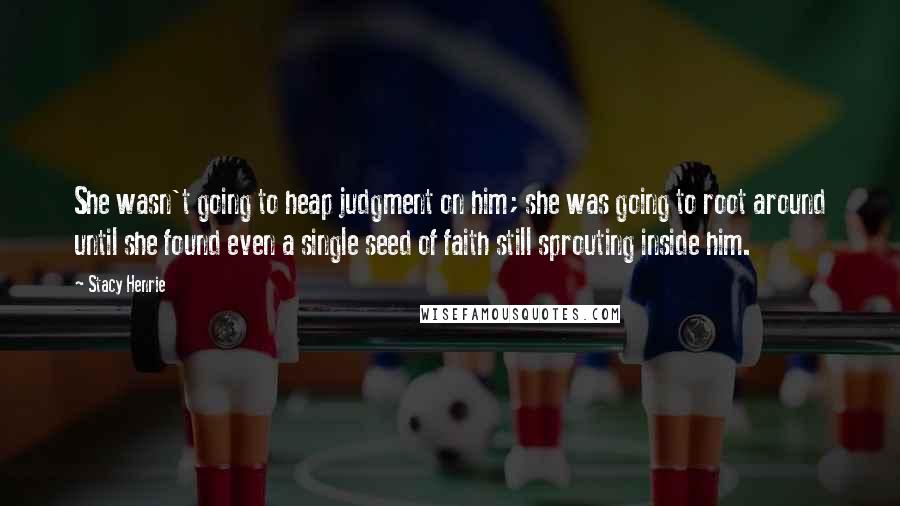 Stacy Henrie Quotes: She wasn't going to heap judgment on him; she was going to root around until she found even a single seed of faith still sprouting inside him.