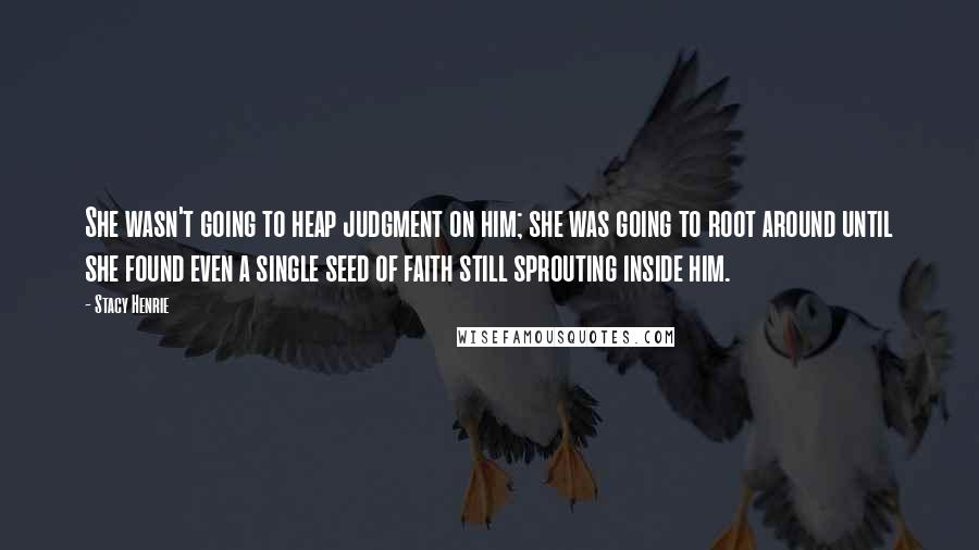 Stacy Henrie Quotes: She wasn't going to heap judgment on him; she was going to root around until she found even a single seed of faith still sprouting inside him.
