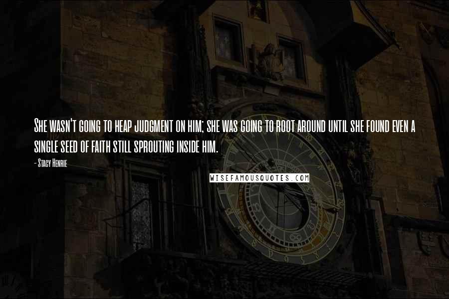 Stacy Henrie Quotes: She wasn't going to heap judgment on him; she was going to root around until she found even a single seed of faith still sprouting inside him.