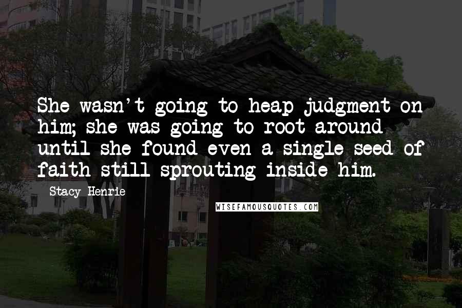 Stacy Henrie Quotes: She wasn't going to heap judgment on him; she was going to root around until she found even a single seed of faith still sprouting inside him.