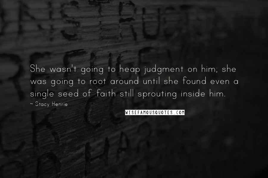 Stacy Henrie Quotes: She wasn't going to heap judgment on him; she was going to root around until she found even a single seed of faith still sprouting inside him.